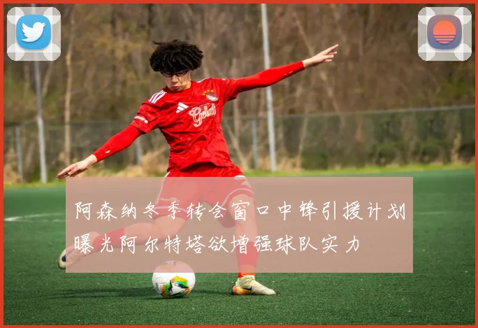 阿森纳冬季转会窗口中锋引援计划曝光阿尔特塔欲增强球队实力