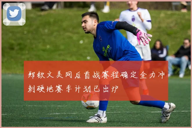 郑钦文美网后首战赛程确定全力冲刺硬地赛季计划已出炉