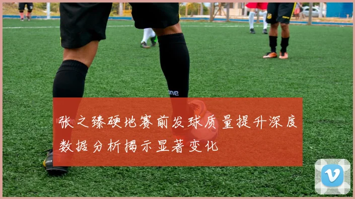 张之臻硬地赛前发球质量提升深度数据分析揭示显著变化