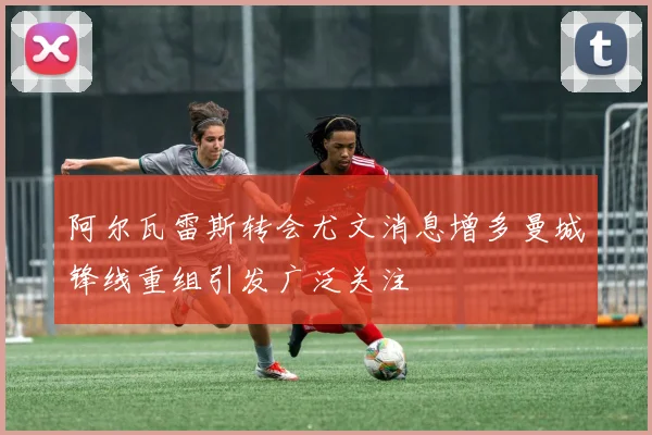 阿尔瓦雷斯转会尤文消息增多曼城锋线重组引发广泛关注