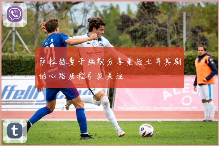 萨拉赫妻子幽默分享重拾土耳其剧的心路历程引发关注