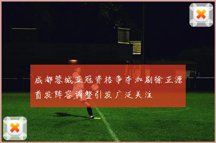 成都蓉城亚冠资格争夺加剧徐正源首发阵容调整引发广泛关注