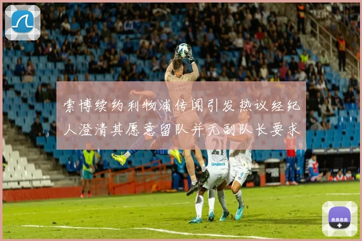 索博续约利物浦传闻引发热议经纪人澄清其愿意留队并无副队长要求