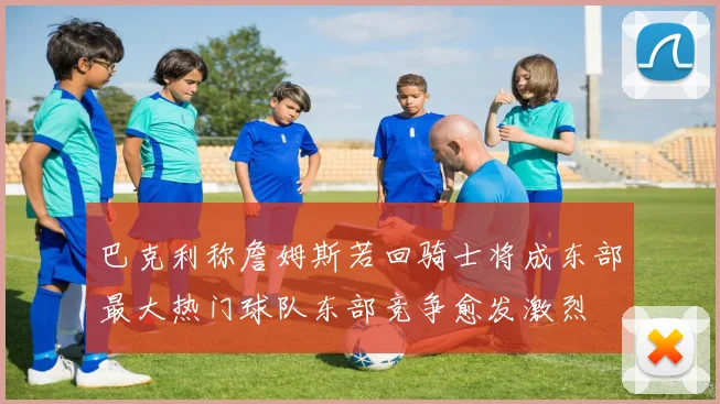 巴克利称詹姆斯若回骑士将成东部最大热门球队东部竞争愈发激烈
