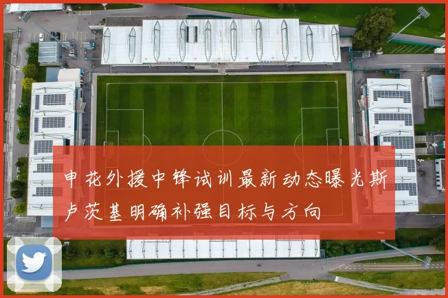 申花外援中锋试训最新动态曝光斯卢茨基明确补强目标与方向